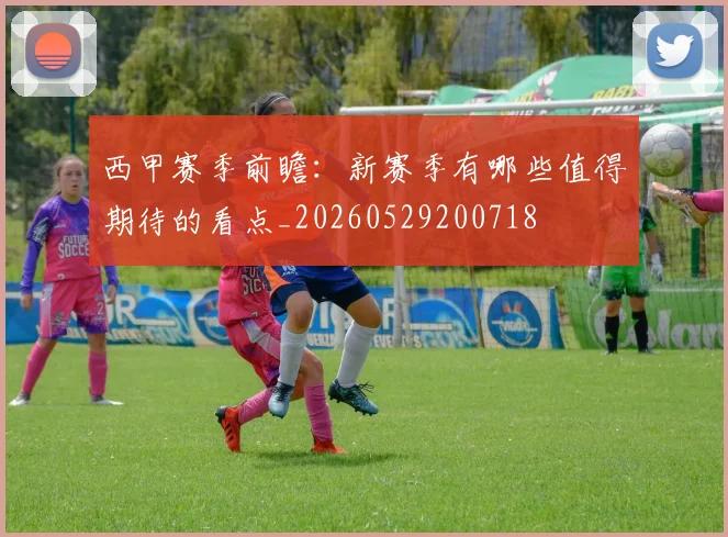 西甲赛季前瞻：新赛季有哪些值得期待的看点_20260529200718