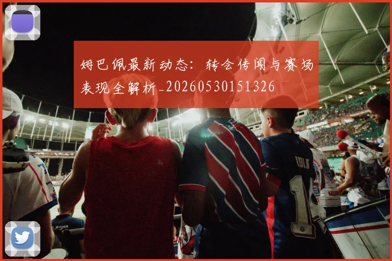 姆巴佩最新动态：转会传闻与赛场表现全解析_20260530151326