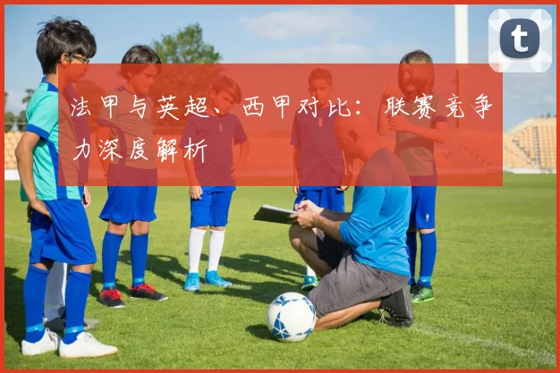 法甲与英超、西甲对比:联赛竞争力深度解析