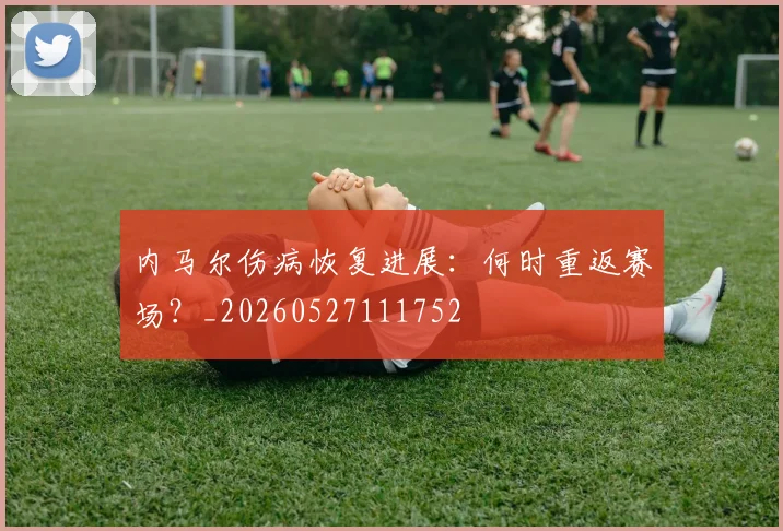 内马尔伤病恢复进展：何时重返赛场？_20260527111752