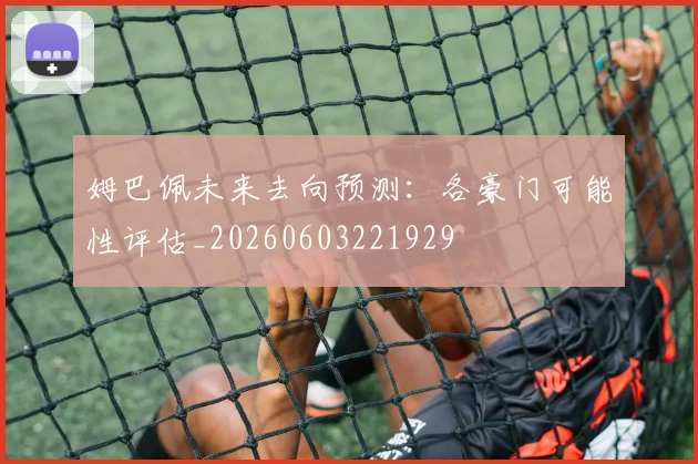 姆巴佩未来去向预测：各豪门可能性评估_20260603221929