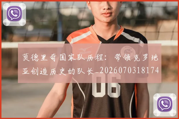 莫德里奇国家队历程：带领克罗地亚创造历史的队长_20260703181745