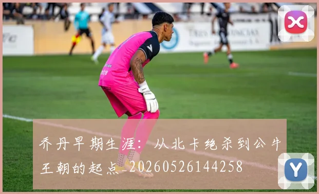 乔丹早期生涯：从北卡绝杀到公牛王朝的起点_20260526144258