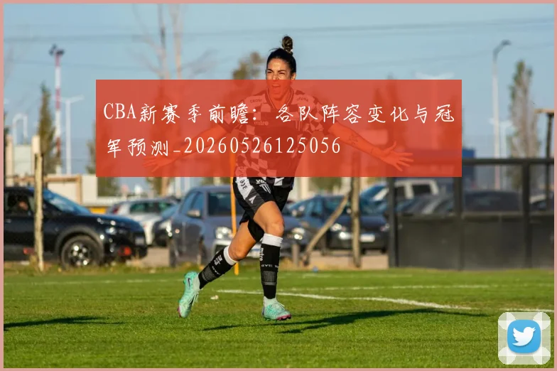 CBA新赛季前瞻：各队阵容变化与冠军预测_20260526125056
