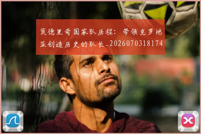 莫德里奇国家队历程：带领克罗地亚创造历史的队长_20260703181745