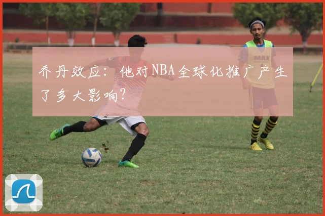 乔丹效应：他对NBA全球化推广产生了多大影响？