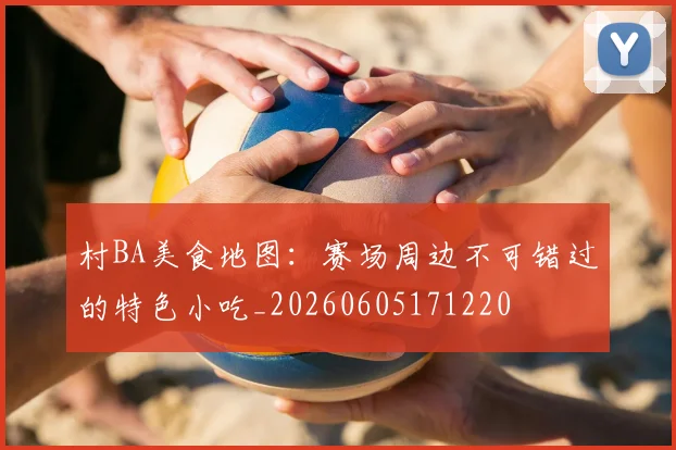 村BA美食地图:赛场周边不可错过的特色小吃_20260605171220
