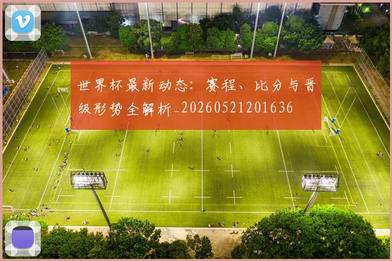 世界杯最新动态：赛程、比分与晋级形势全解析_20260521201636